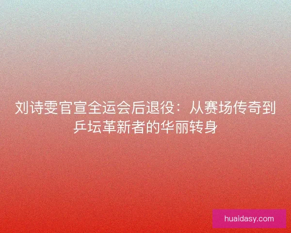 刘诗雯官宣全运会后退役：从赛场传奇到乒坛革新者的华丽转身