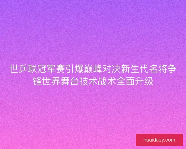 世乒联冠军赛引爆巅峰对决新生代名将争锋世界舞台技术战术全面升级